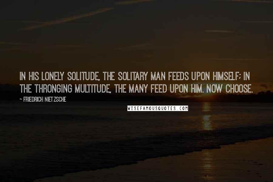 Friedrich Nietzsche Quotes: In his lonely solitude, the solitary man feeds upon himself; in the thronging multitude, the many feed upon him. Now choose.