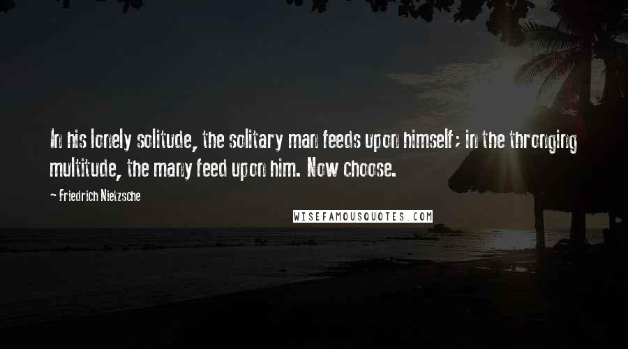 Friedrich Nietzsche Quotes: In his lonely solitude, the solitary man feeds upon himself; in the thronging multitude, the many feed upon him. Now choose.