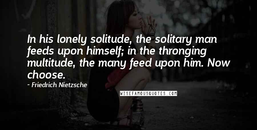 Friedrich Nietzsche Quotes: In his lonely solitude, the solitary man feeds upon himself; in the thronging multitude, the many feed upon him. Now choose.