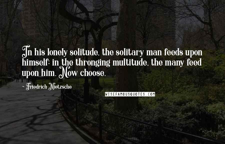 Friedrich Nietzsche Quotes: In his lonely solitude, the solitary man feeds upon himself; in the thronging multitude, the many feed upon him. Now choose.