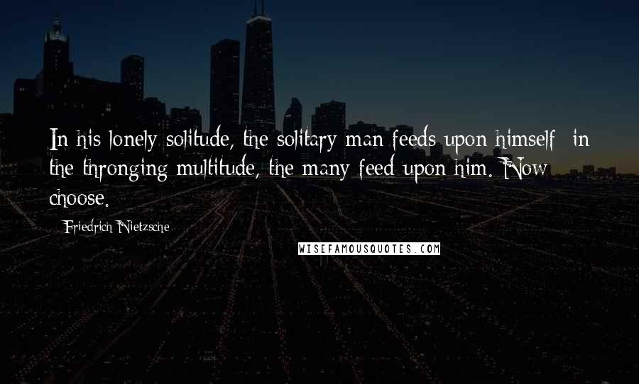 Friedrich Nietzsche Quotes: In his lonely solitude, the solitary man feeds upon himself; in the thronging multitude, the many feed upon him. Now choose.