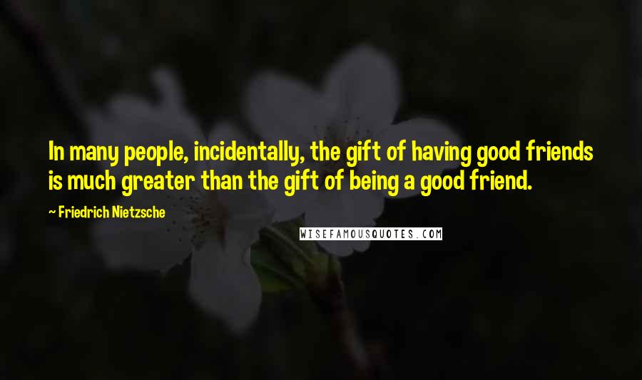 Friedrich Nietzsche Quotes: In many people, incidentally, the gift of having good friends is much greater than the gift of being a good friend.