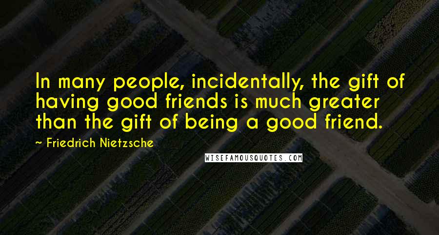 Friedrich Nietzsche Quotes: In many people, incidentally, the gift of having good friends is much greater than the gift of being a good friend.