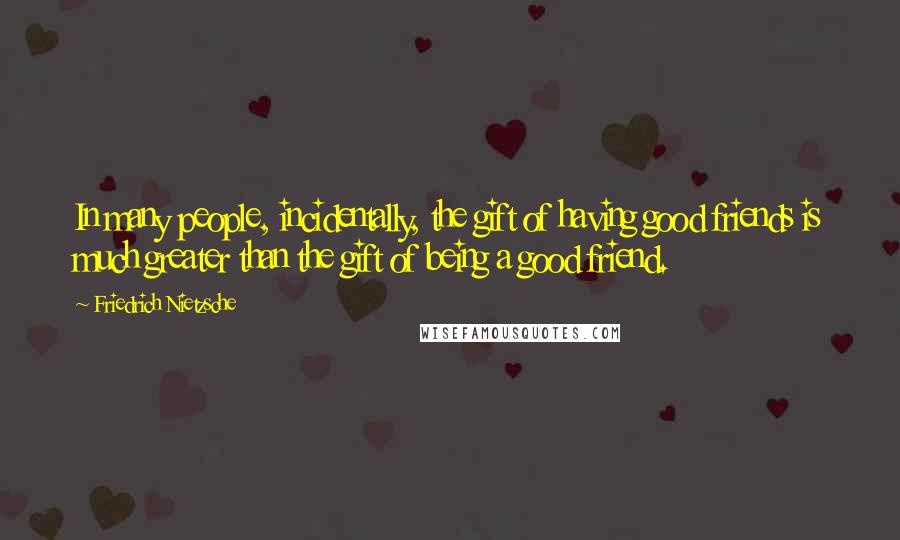 Friedrich Nietzsche Quotes: In many people, incidentally, the gift of having good friends is much greater than the gift of being a good friend.