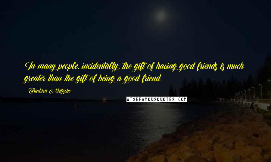 Friedrich Nietzsche Quotes: In many people, incidentally, the gift of having good friends is much greater than the gift of being a good friend.