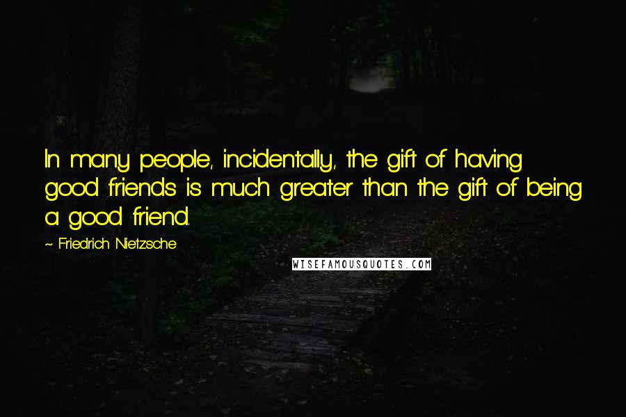 Friedrich Nietzsche Quotes: In many people, incidentally, the gift of having good friends is much greater than the gift of being a good friend.