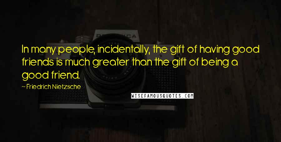 Friedrich Nietzsche Quotes: In many people, incidentally, the gift of having good friends is much greater than the gift of being a good friend.