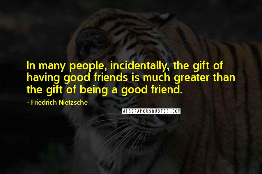 Friedrich Nietzsche Quotes: In many people, incidentally, the gift of having good friends is much greater than the gift of being a good friend.