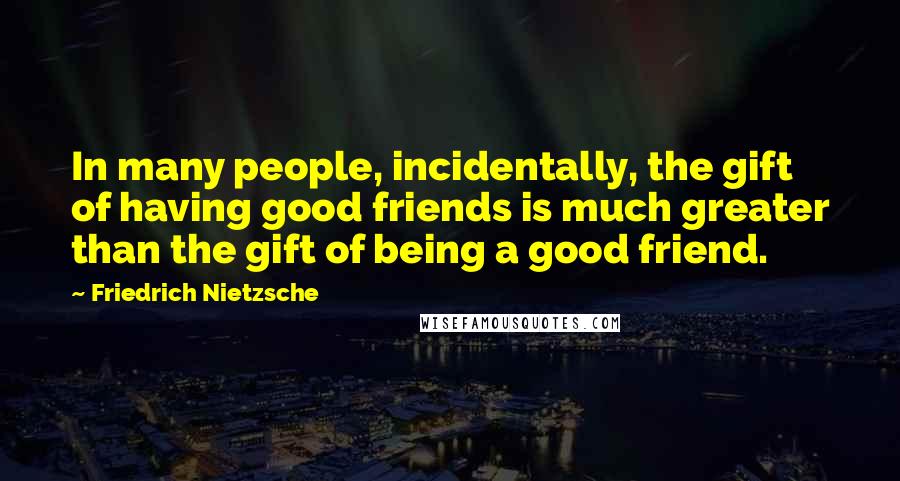 Friedrich Nietzsche Quotes: In many people, incidentally, the gift of having good friends is much greater than the gift of being a good friend.