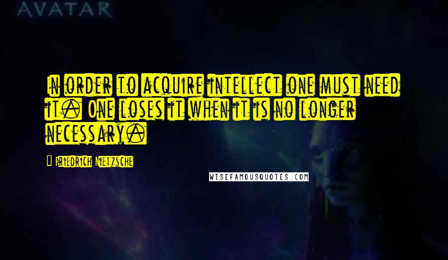 Friedrich Nietzsche Quotes: In order to acquire intellect one must need it. One loses it when it is no longer necessary.