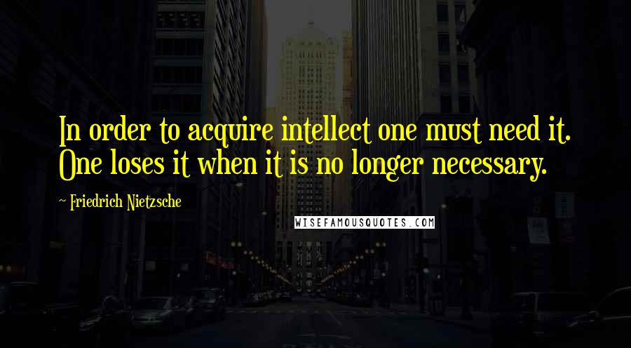 Friedrich Nietzsche Quotes: In order to acquire intellect one must need it. One loses it when it is no longer necessary.