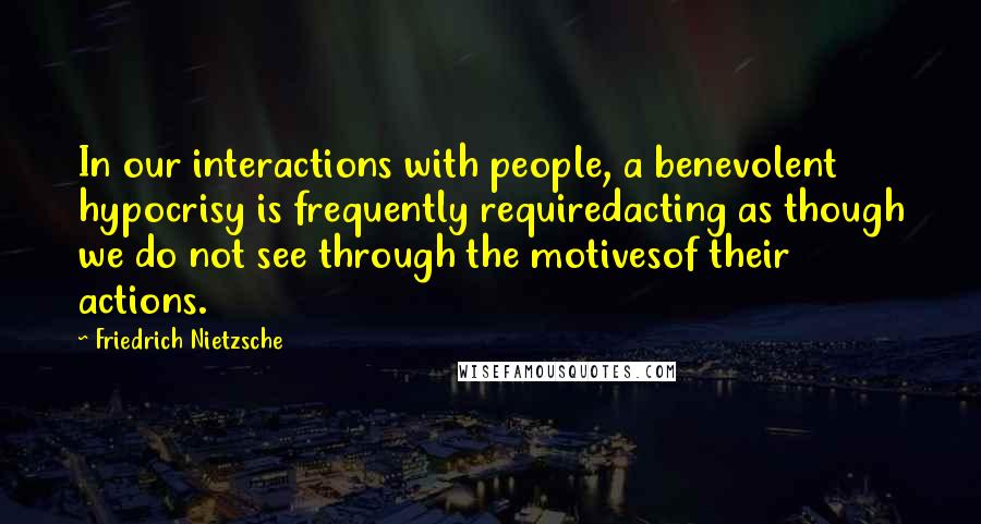 Friedrich Nietzsche Quotes: In our interactions with people, a benevolent hypocrisy is frequently requiredacting as though we do not see through the motivesof their actions.