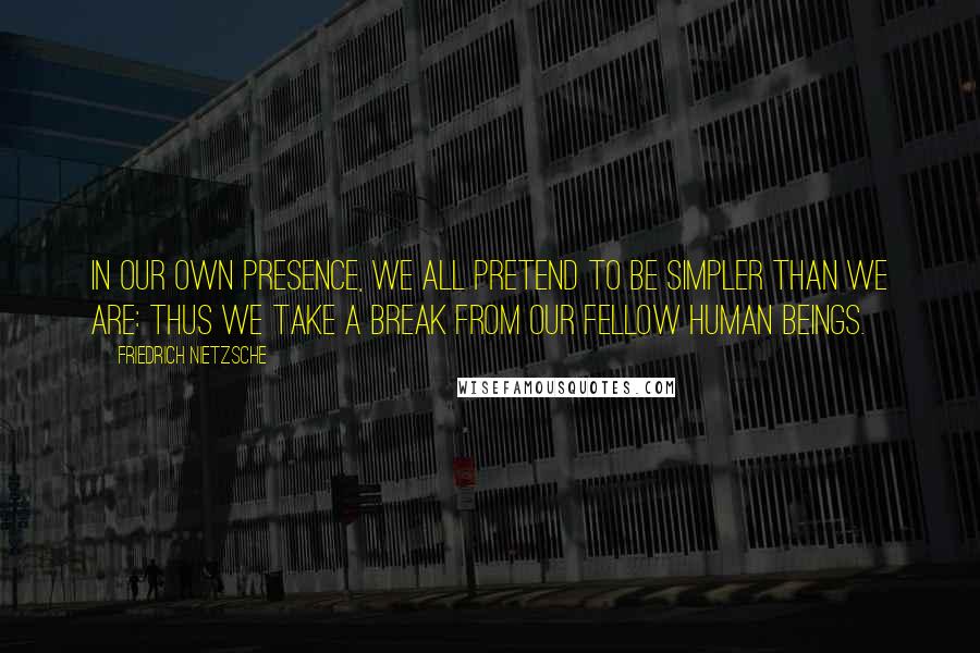 Friedrich Nietzsche Quotes: In our own presence, we all pretend to be simpler than we are: thus we take a break from our fellow human beings.