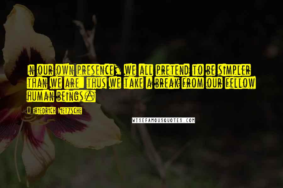 Friedrich Nietzsche Quotes: In our own presence, we all pretend to be simpler than we are: thus we take a break from our fellow human beings.