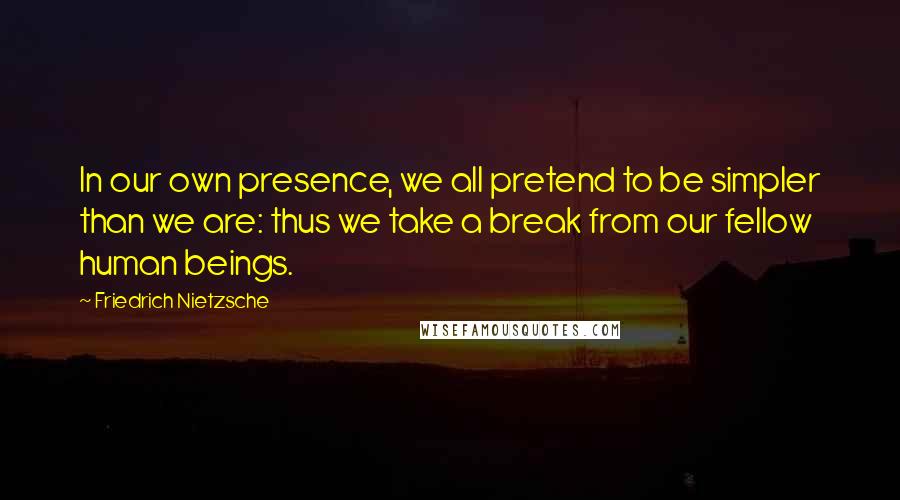 Friedrich Nietzsche Quotes: In our own presence, we all pretend to be simpler than we are: thus we take a break from our fellow human beings.