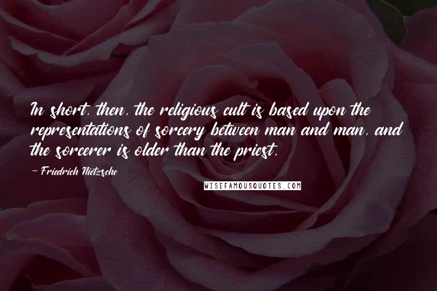 Friedrich Nietzsche Quotes: In short, then, the religious cult is based upon the representations of sorcery between man and man, and the sorcerer is older than the priest.