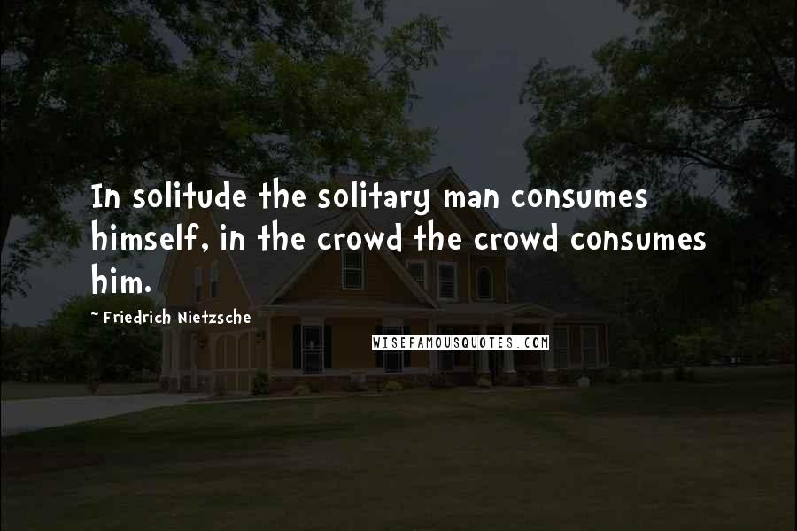 Friedrich Nietzsche Quotes: In solitude the solitary man consumes himself, in the crowd the crowd consumes him.