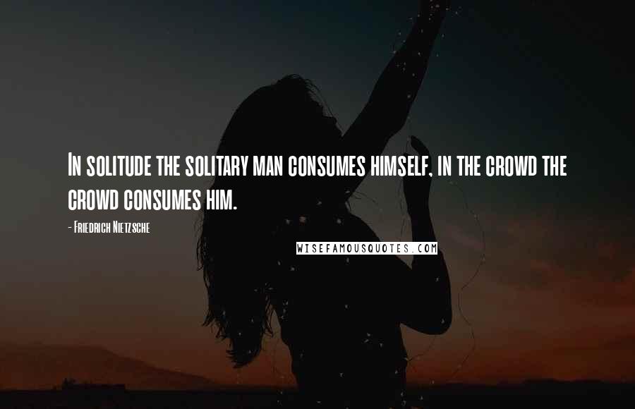 Friedrich Nietzsche Quotes: In solitude the solitary man consumes himself, in the crowd the crowd consumes him.