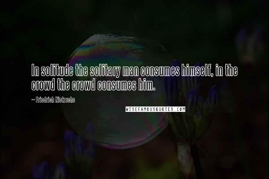 Friedrich Nietzsche Quotes: In solitude the solitary man consumes himself, in the crowd the crowd consumes him.
