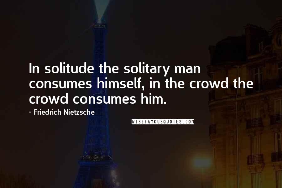 Friedrich Nietzsche Quotes: In solitude the solitary man consumes himself, in the crowd the crowd consumes him.