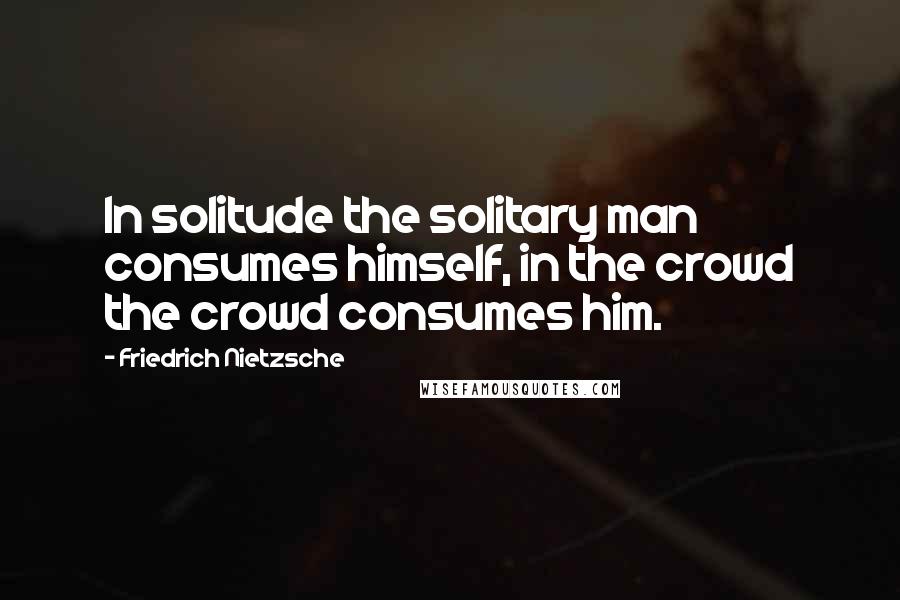 Friedrich Nietzsche Quotes: In solitude the solitary man consumes himself, in the crowd the crowd consumes him.