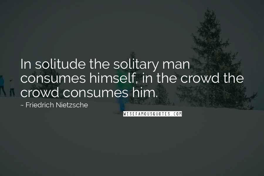 Friedrich Nietzsche Quotes: In solitude the solitary man consumes himself, in the crowd the crowd consumes him.