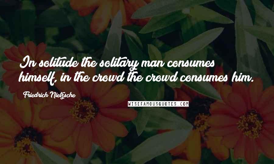 Friedrich Nietzsche Quotes: In solitude the solitary man consumes himself, in the crowd the crowd consumes him.