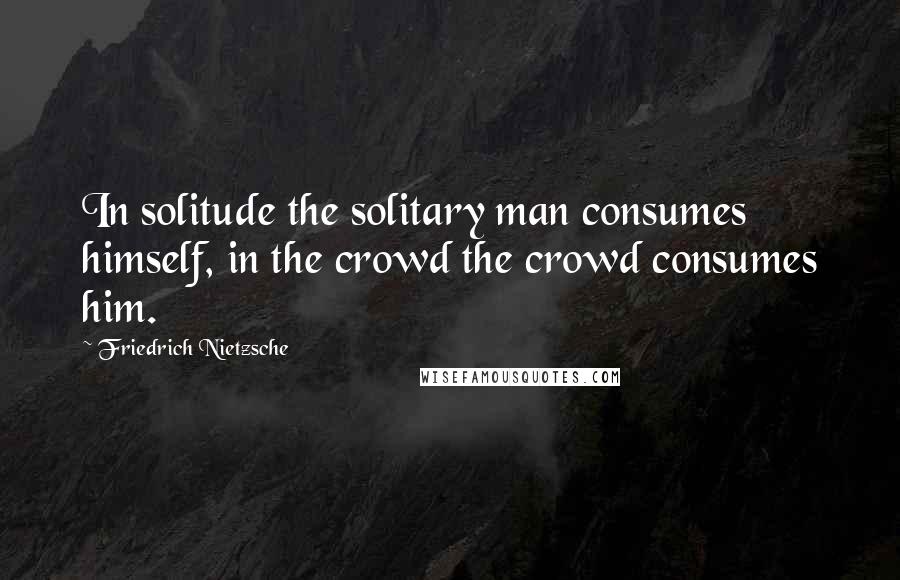 Friedrich Nietzsche Quotes: In solitude the solitary man consumes himself, in the crowd the crowd consumes him.