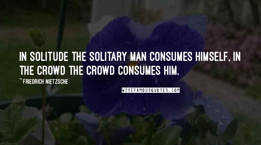 Friedrich Nietzsche Quotes: In solitude the solitary man consumes himself, in the crowd the crowd consumes him.