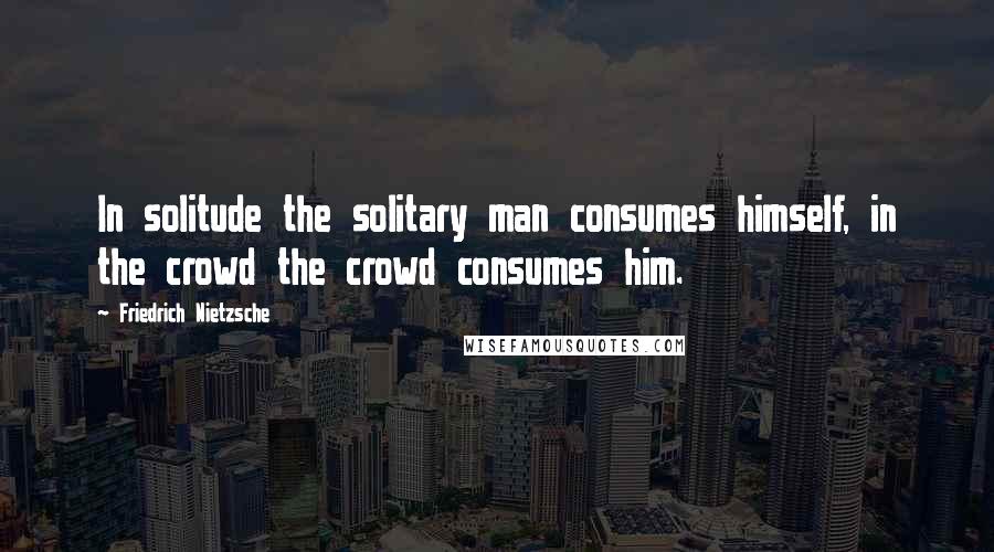 Friedrich Nietzsche Quotes: In solitude the solitary man consumes himself, in the crowd the crowd consumes him.