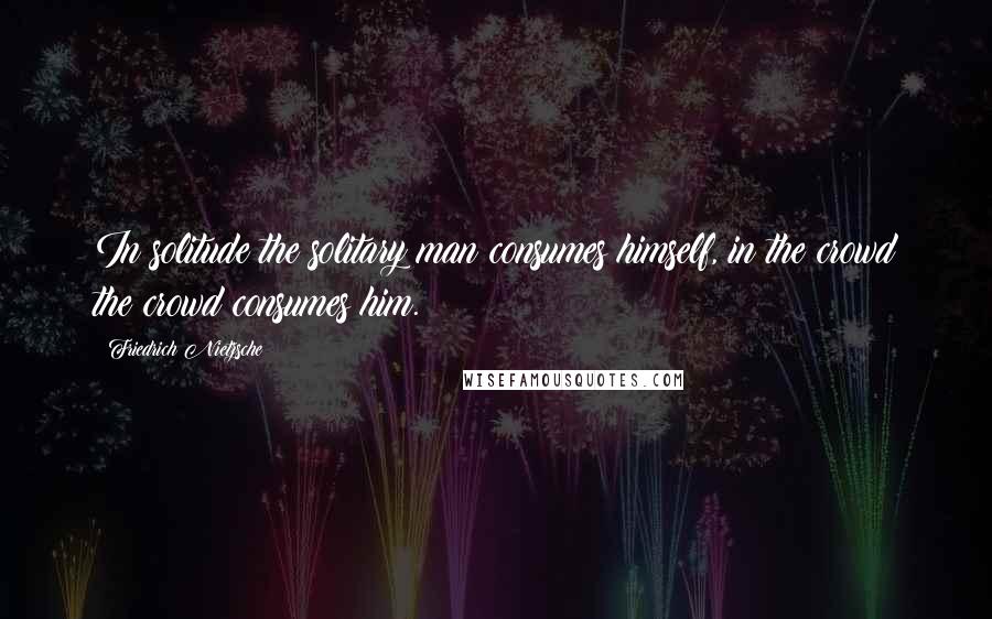 Friedrich Nietzsche Quotes: In solitude the solitary man consumes himself, in the crowd the crowd consumes him.