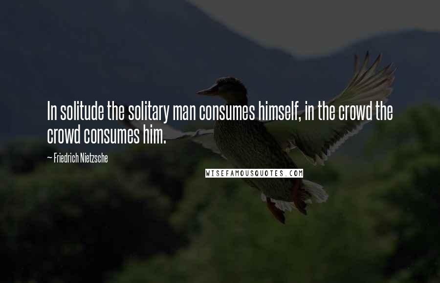 Friedrich Nietzsche Quotes: In solitude the solitary man consumes himself, in the crowd the crowd consumes him.