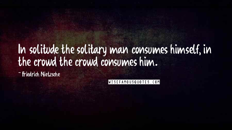 Friedrich Nietzsche Quotes: In solitude the solitary man consumes himself, in the crowd the crowd consumes him.