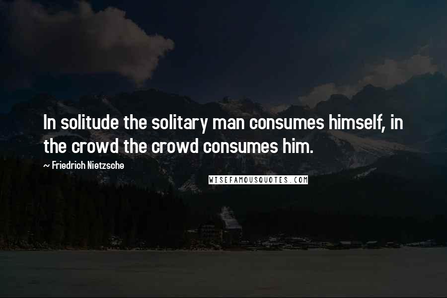 Friedrich Nietzsche Quotes: In solitude the solitary man consumes himself, in the crowd the crowd consumes him.