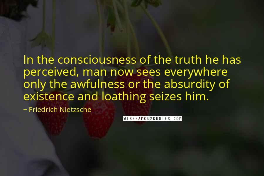 Friedrich Nietzsche Quotes: In the consciousness of the truth he has perceived, man now sees everywhere only the awfulness or the absurdity of existence and loathing seizes him.