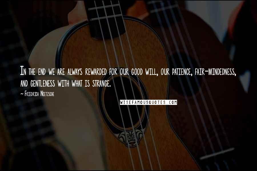 Friedrich Nietzsche Quotes: In the end we are always rewarded for our good will, our patience, fair-mindedness, and gentleness with what is strange.