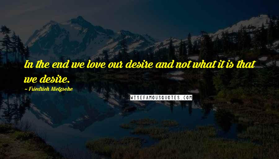 Friedrich Nietzsche Quotes: In the end we love our desire and not what it is that we desire.