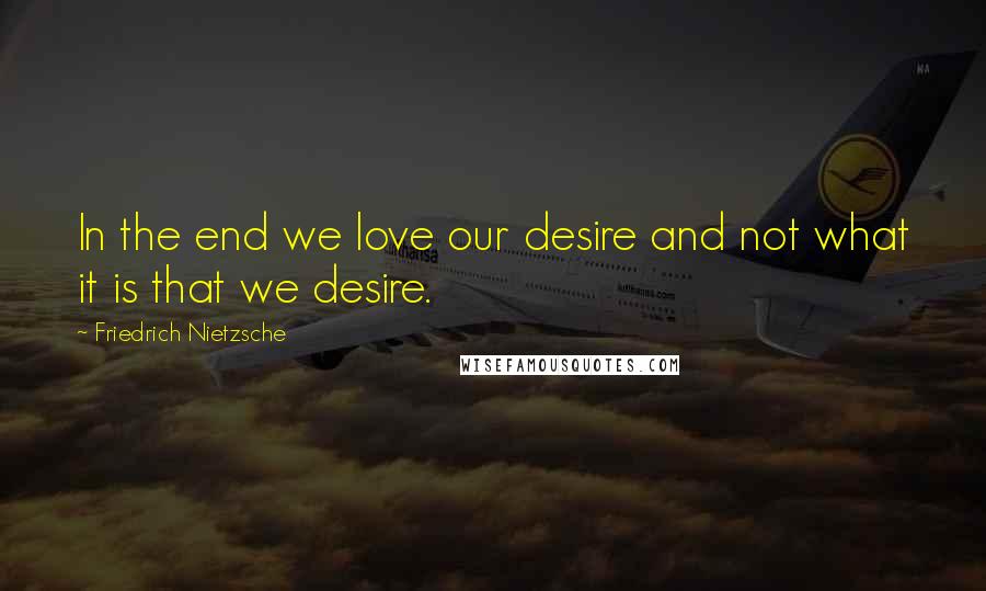 Friedrich Nietzsche Quotes: In the end we love our desire and not what it is that we desire.