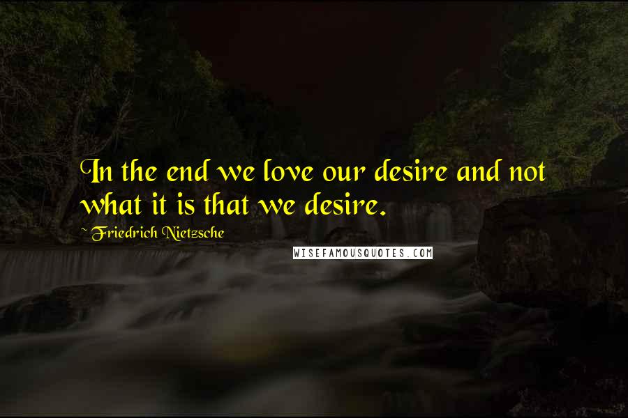 Friedrich Nietzsche Quotes: In the end we love our desire and not what it is that we desire.