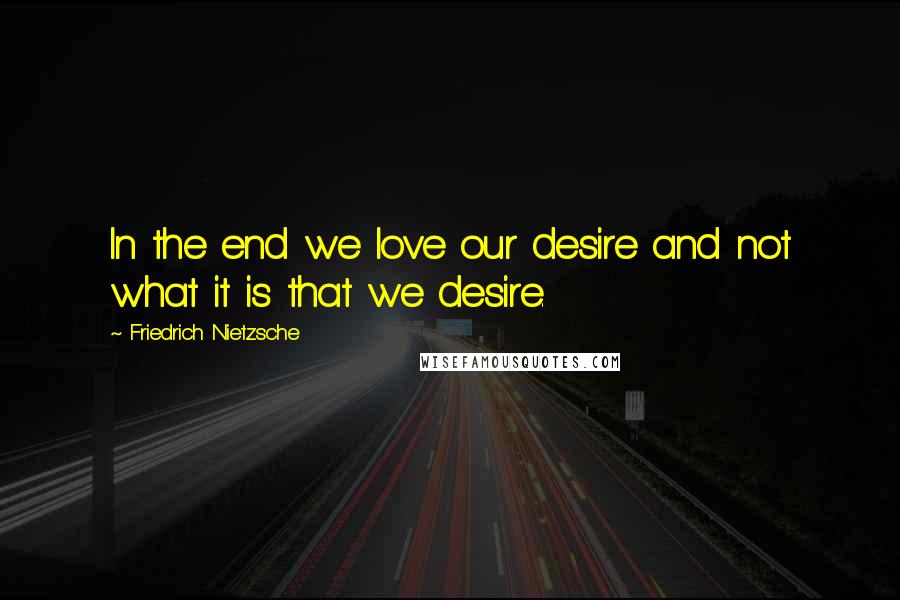 Friedrich Nietzsche Quotes: In the end we love our desire and not what it is that we desire.