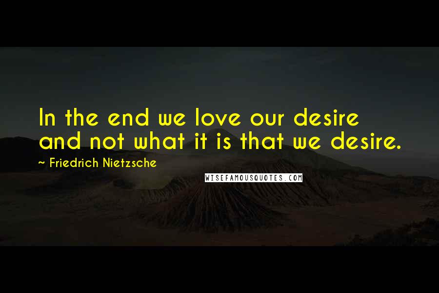 Friedrich Nietzsche Quotes: In the end we love our desire and not what it is that we desire.