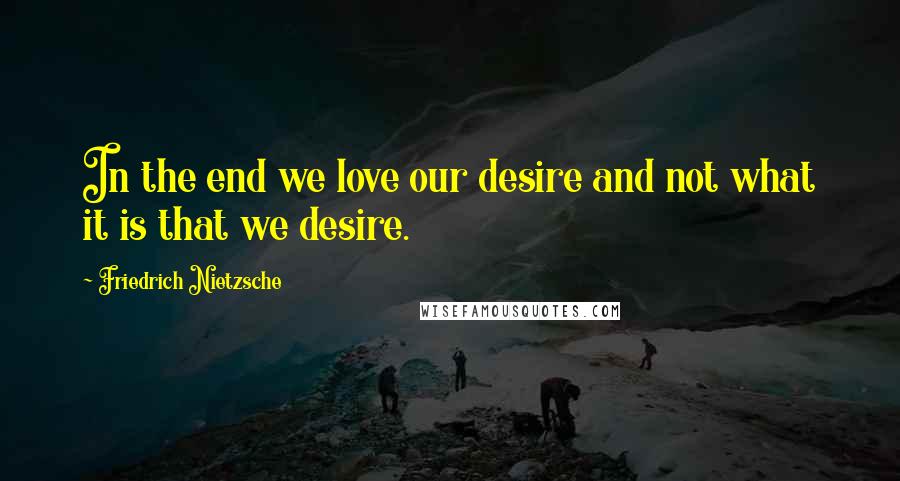 Friedrich Nietzsche Quotes: In the end we love our desire and not what it is that we desire.