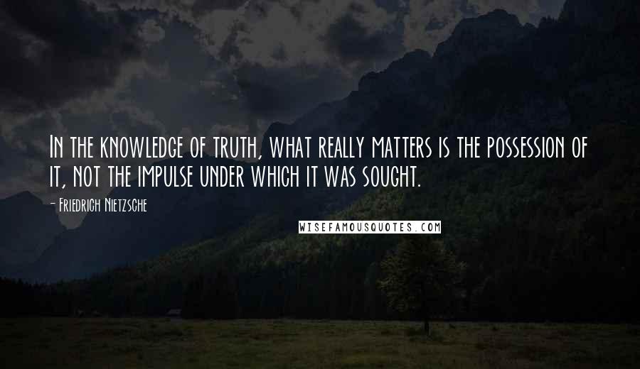 Friedrich Nietzsche Quotes: In the knowledge of truth, what really matters is the possession of it, not the impulse under which it was sought.
