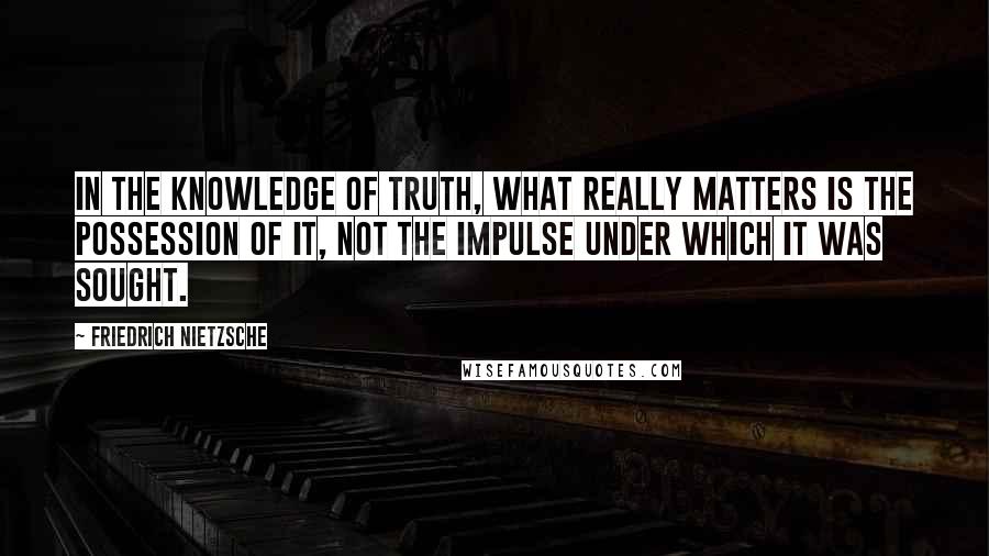 Friedrich Nietzsche Quotes: In the knowledge of truth, what really matters is the possession of it, not the impulse under which it was sought.