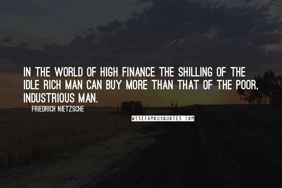 Friedrich Nietzsche Quotes: In the world of high finance the shilling of the idle rich man can buy more than that of the poor, industrious man.