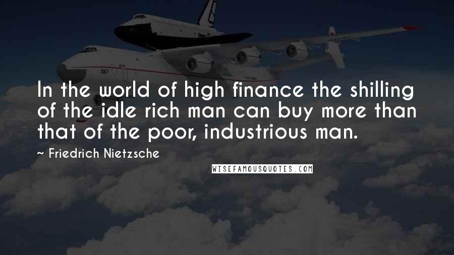 Friedrich Nietzsche Quotes: In the world of high finance the shilling of the idle rich man can buy more than that of the poor, industrious man.