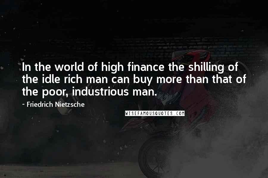 Friedrich Nietzsche Quotes: In the world of high finance the shilling of the idle rich man can buy more than that of the poor, industrious man.