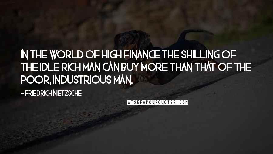 Friedrich Nietzsche Quotes: In the world of high finance the shilling of the idle rich man can buy more than that of the poor, industrious man.