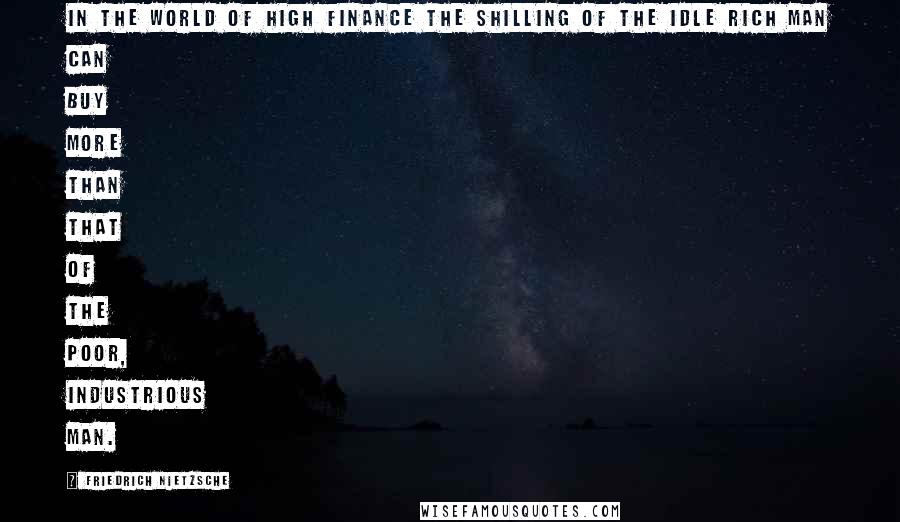 Friedrich Nietzsche Quotes: In the world of high finance the shilling of the idle rich man can buy more than that of the poor, industrious man.