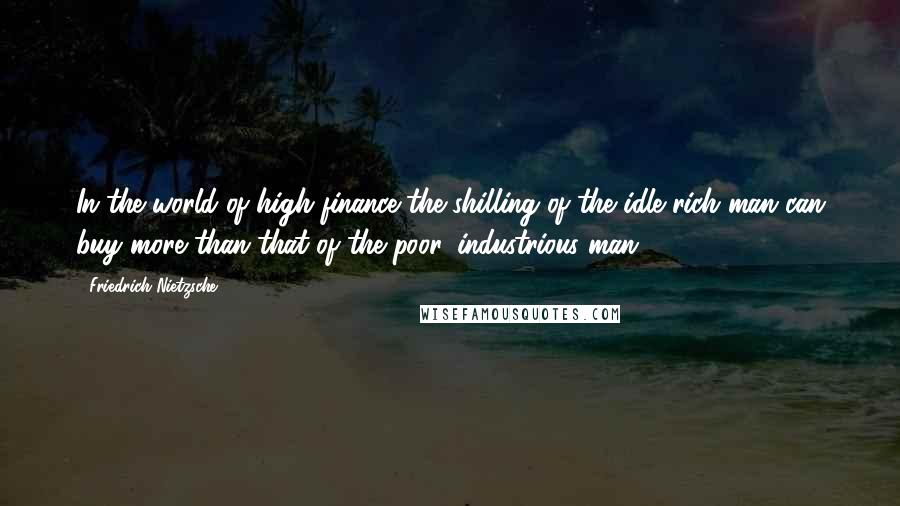 Friedrich Nietzsche Quotes: In the world of high finance the shilling of the idle rich man can buy more than that of the poor, industrious man.